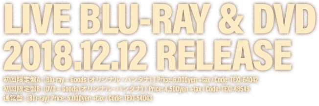 LIVE BLU-RAY & DVD 2018.12.12 RELEASE / 初回限定盤A : [Blu-ray + Goods (オリジナル・バンダナ) ]  Price: 6,000yen +tax / Code: TEXI-64042 /  初回限定盤B : [DVD + Goods (オリジナル・バンダナ) ]  Price: 4,500yen +tax / Code: TEXI-48549 / 通常盤 : [Blu-ray]  Price: 5,000yen +tax / Code: TEXI-54043